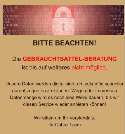 BITTE BEACHTEN!  Die GEBRAUCHTSATTEL-BERATUNG  ist bis auf weiteres nicht möglich.  Unsere Daten werden digitalisiert, um zukünftig schneller darauf zugreifen zu können. Wegen der immensen Datenmenge wird es noch eine Weile dauern, bis wir diesen Service wieder anbieten können!  Wir bitten um Ihr Verständnis. Ihr Cobra-Team